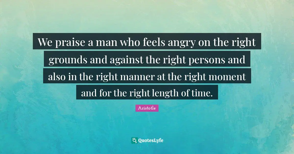We praise a man who feels angry on the right grounds and against the right persons and also in the right manner at the right moment and for the right length of time.