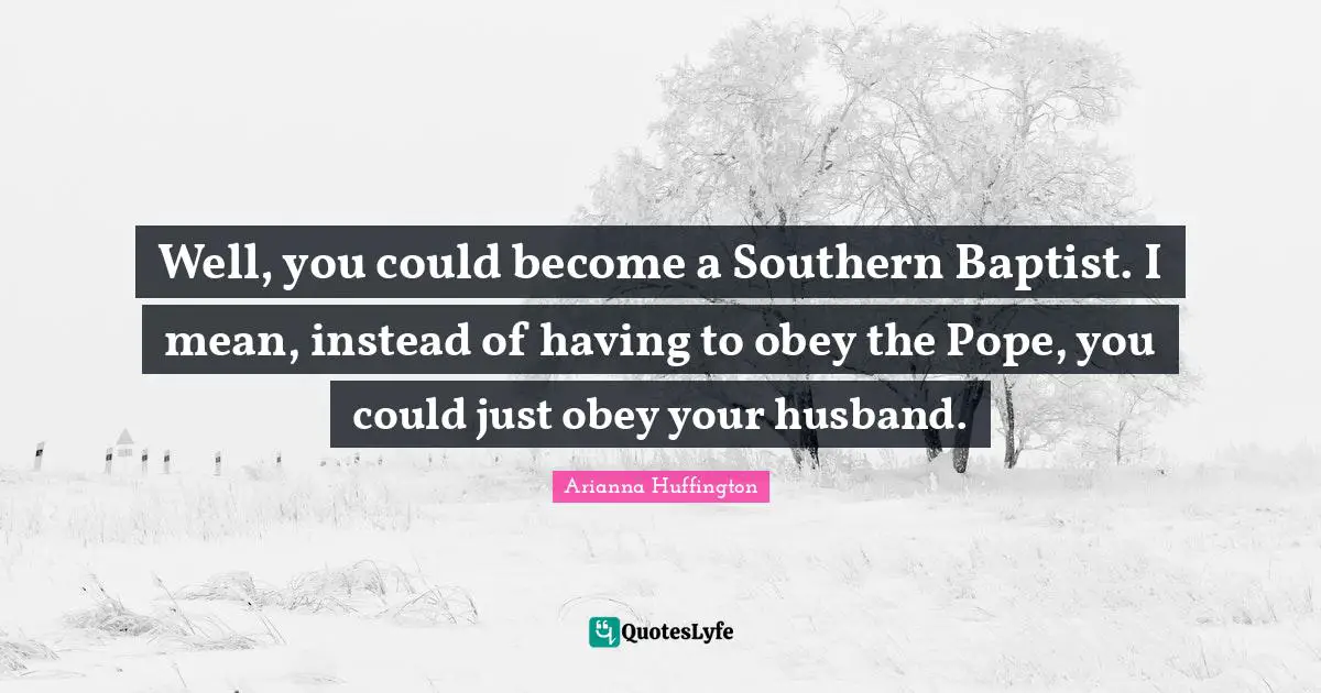 Well, you could become a Southern Baptist. I mean, instead of having to obey the Pope, you could just obey your husband.