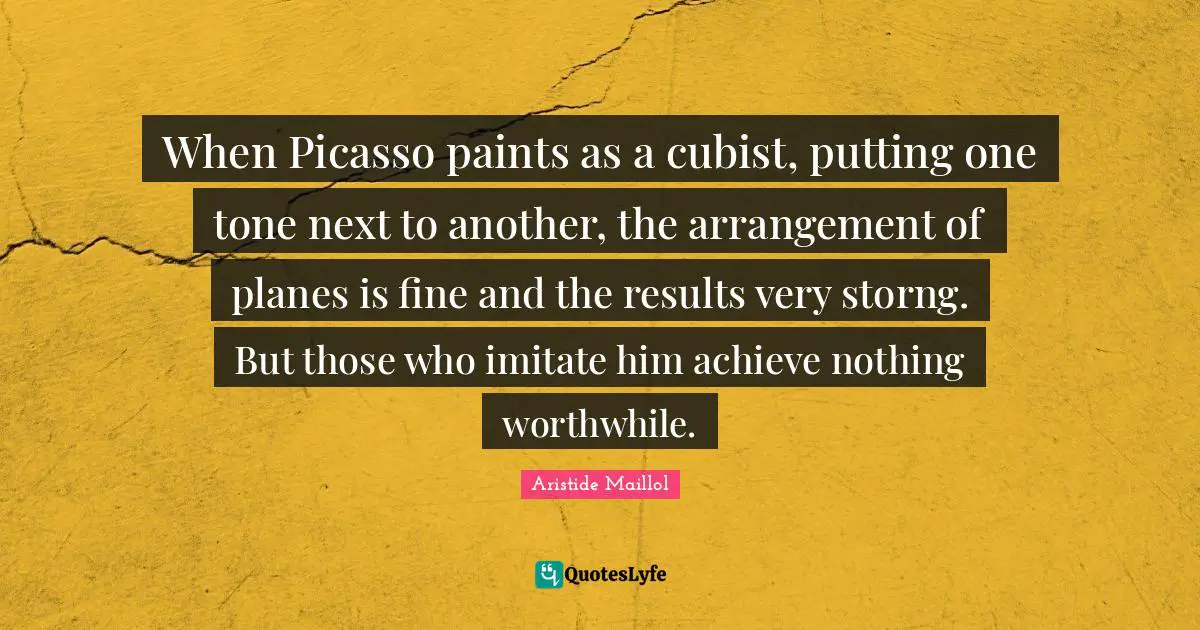 When Picasso paints as a cubist, putting one tone next to another, the arrangement of planes is fine and the results very storng. But those who imitate him achieve nothing worthwhile.