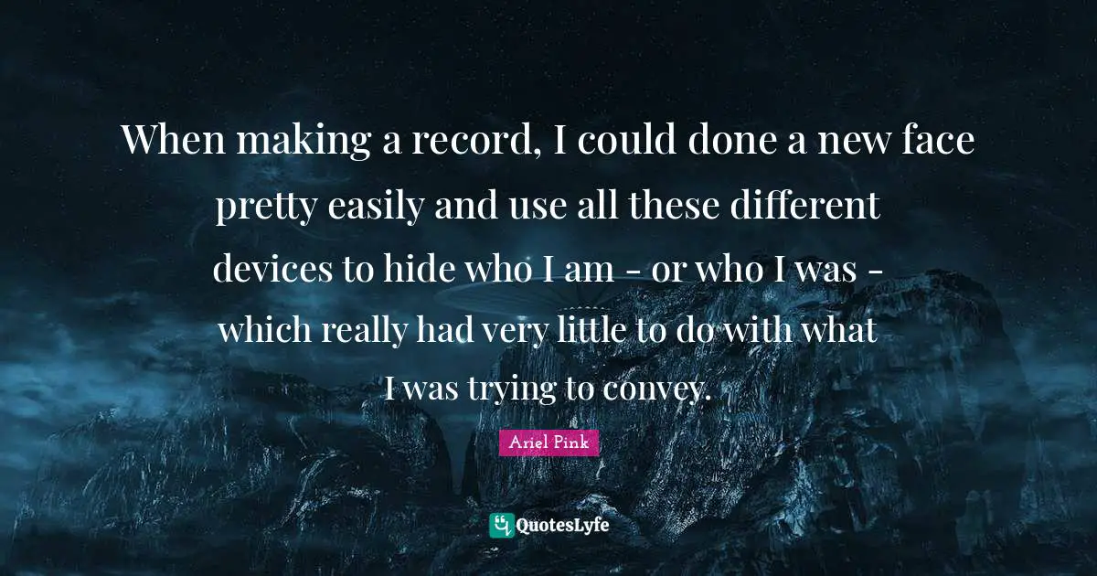 When making a record, I could done a new face pretty easily and use all these different devices to hide who I am - or who I was - which really had very little to do with what I was trying to convey.