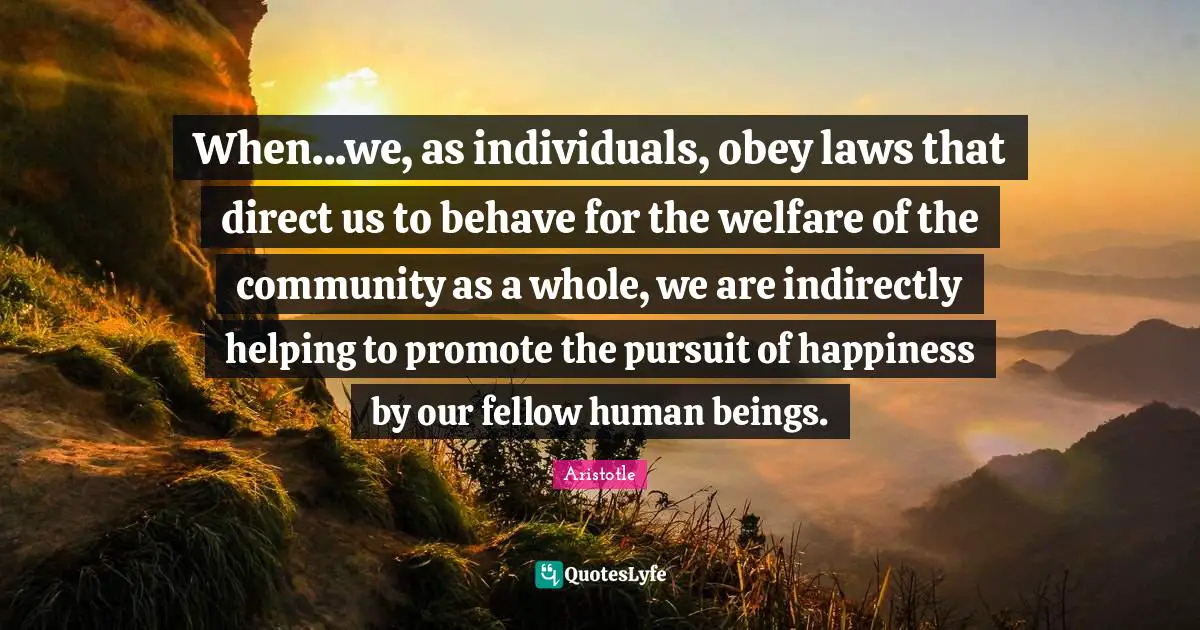 When...we, as individuals, obey laws that direct us to behave for the welfare of the community as a whole, we are indirectly helping to promote the pursuit of happiness by our fellow human beings.