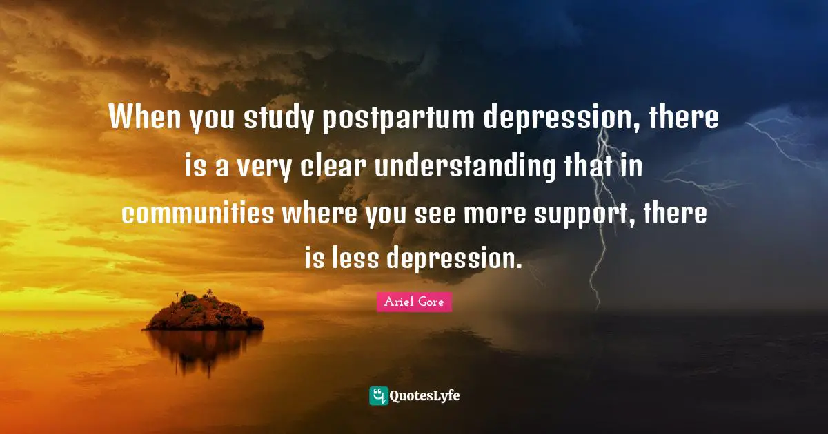When you study postpartum depression, there is a very clear understanding that in communities where you see more support, there is less depression.