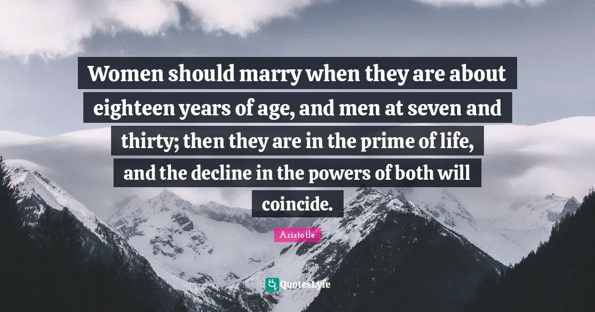 Women should marry when they are about eighteen years of age, and men at seven and thirty; then they are in the prime of life, and the decline in the powers of both will coincide.