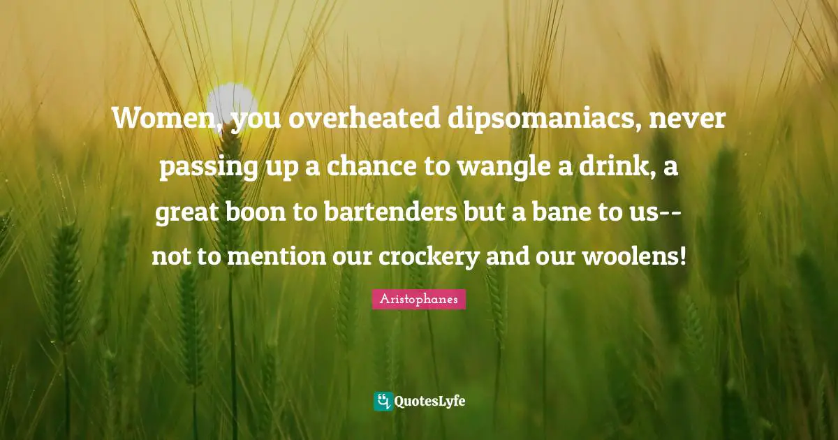 Women, you overheated dipsomaniacs, never passing up a chance to wangle a drink, a great boon to bartenders but a bane to us--not to mention our crockery and our woolens!