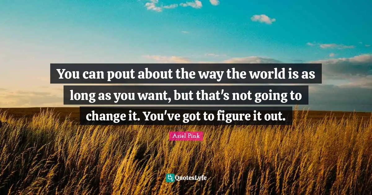 You can pout about the way the world is as long as you want, but that's not going to change it. You've got to figure it out.