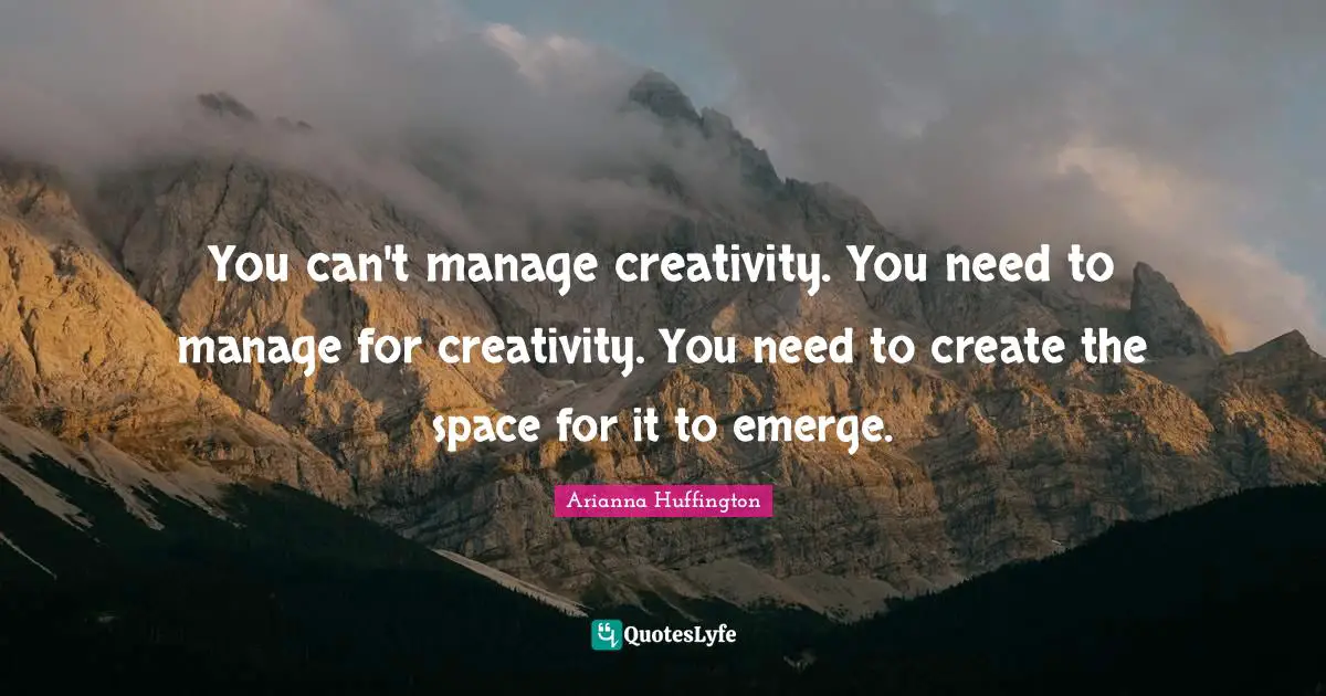 You can't manage creativity. You need to manage for creativity. You need to create the space for it to emerge.
