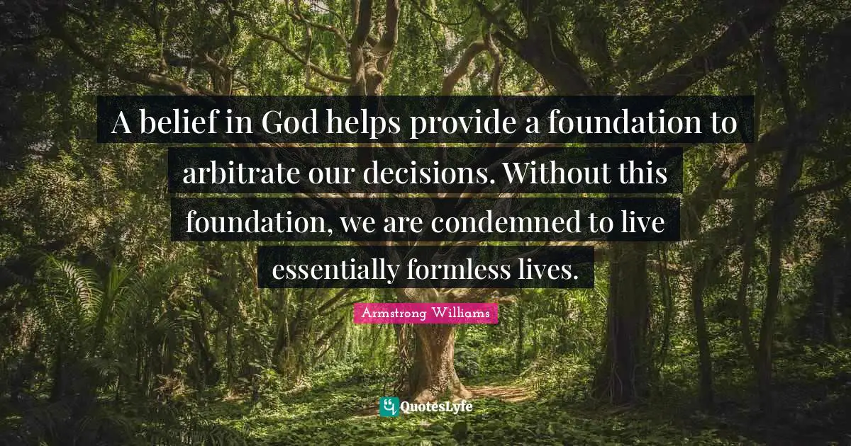 A belief in God helps provide a foundation to arbitrate our decisions. Without this foundation, we are condemned to live essentially formless lives.