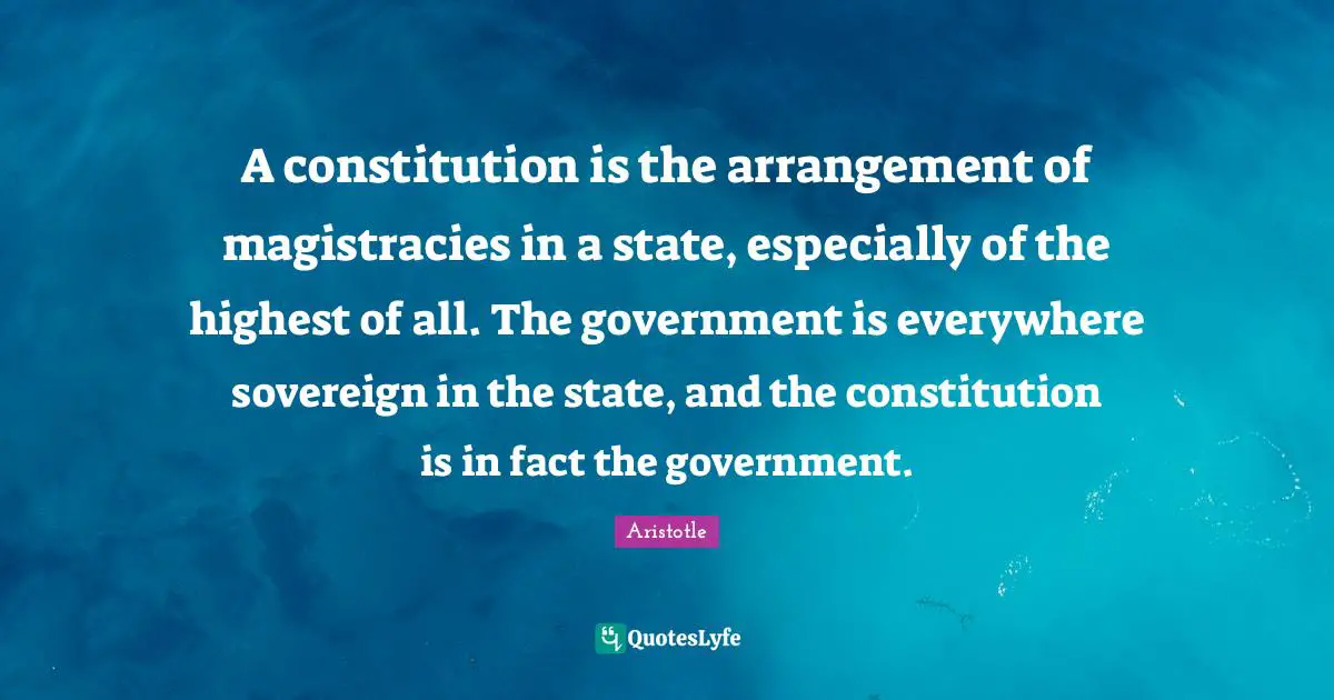 A constitution is the arrangement of magistracies in a state, especially of the highest of all. The government is everywhere sovereign in the state, and the constitution is in fact the government.