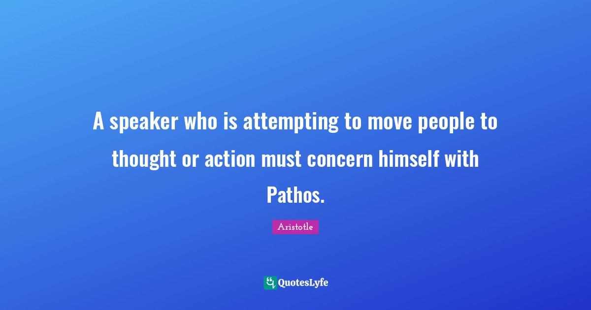 A speaker who is attempting to move people to thought or action must concern himself with Pathos.