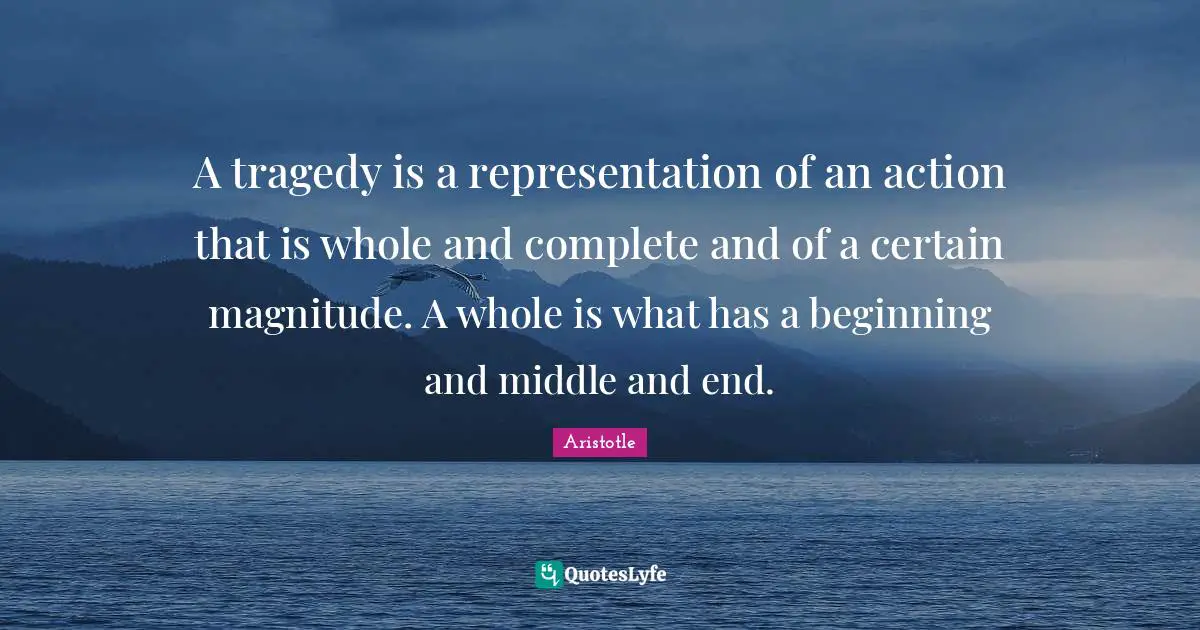 A tragedy is a representation of an action that is whole and complete and of a certain magnitude. A whole is what has a beginning and middle and end.