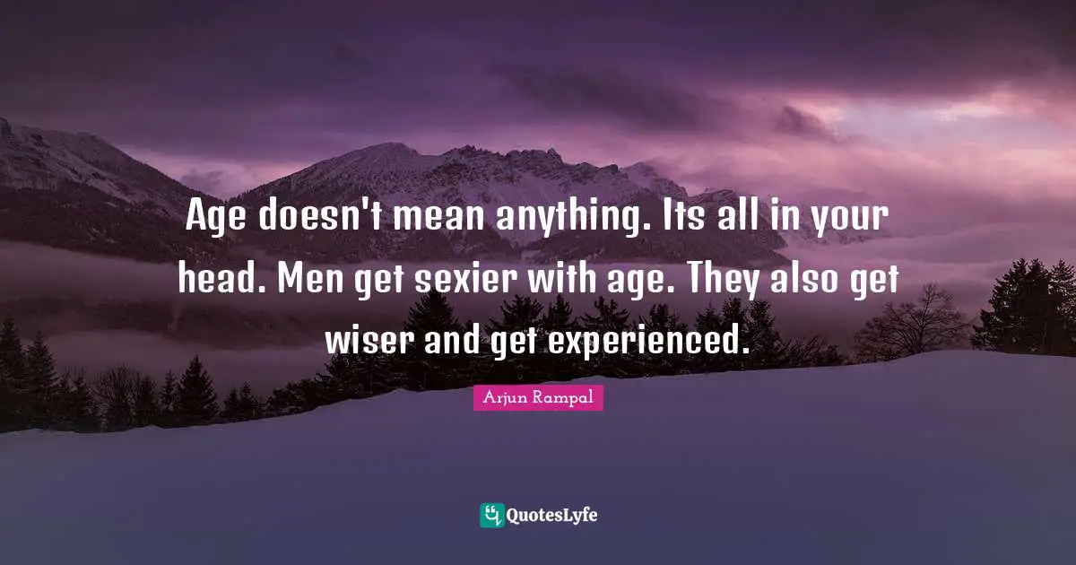 Age doesn't mean anything. Its all in your head. Men get sexier with age. They also get wiser and get experienced.