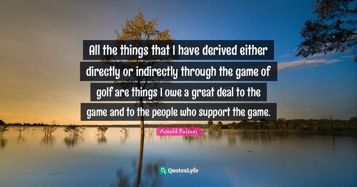 All the things that I have derived either directly or indirectly through the game of golf are things I owe a great deal to the game and to the people who support the game.
