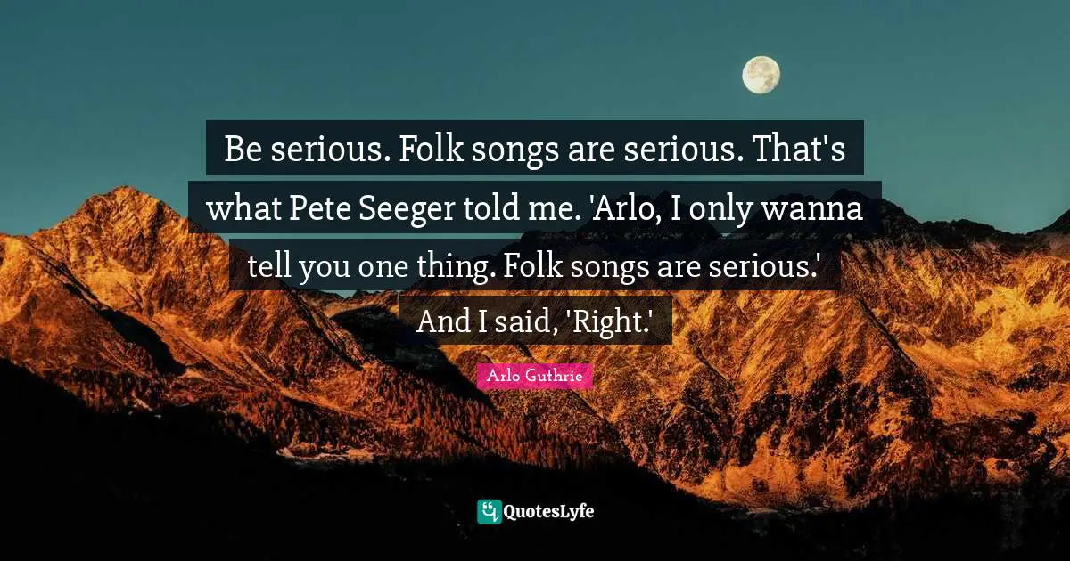 Arlo Guthrie Quotes: "Be serious. Folk songs are serious. That's what Pete Seeger told me. 'Arlo, I only wanna tell you one thing. Folk songs are serious.' And I said, 'Right.'"