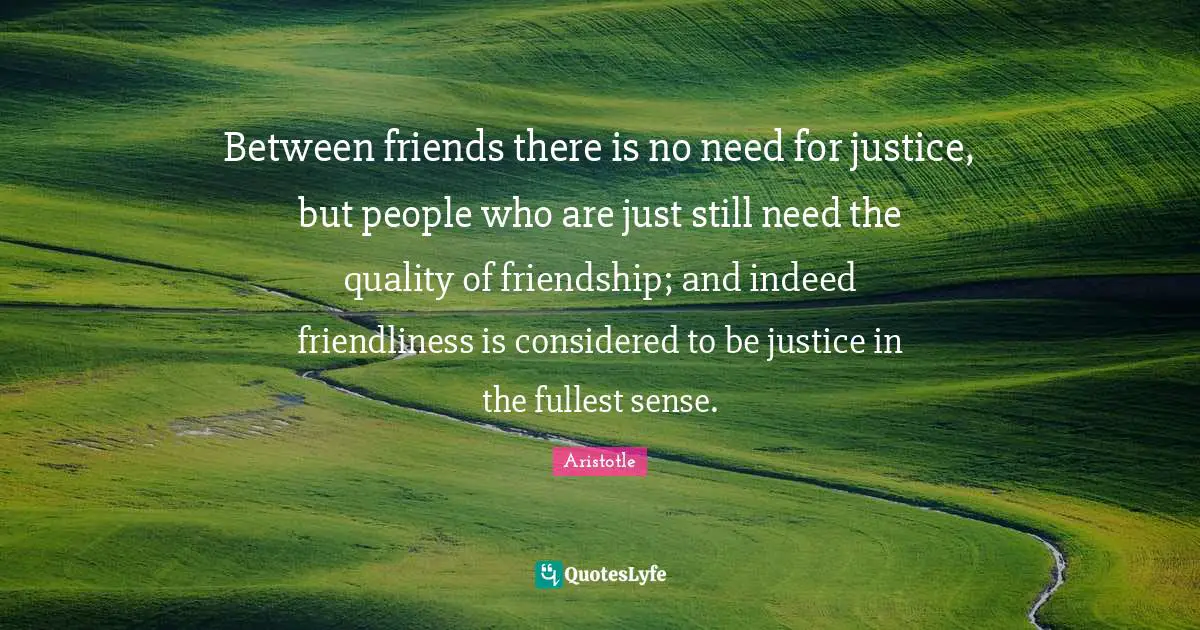 Between friends there is no need for justice, but people who are just still need the quality of friendship; and indeed friendliness is considered to be justice in the fullest sense.