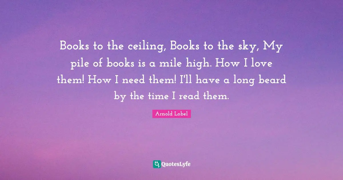 Beard Quotes: "Books to the ceiling, Books to the sky, My pile of books is a mile high. How I love them! How I need them! I'll have a long beard by the time I read them."