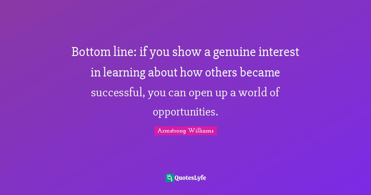 Bottom line: if you show a genuine interest in learning about how others became successful, you can open up a world of opportunities.