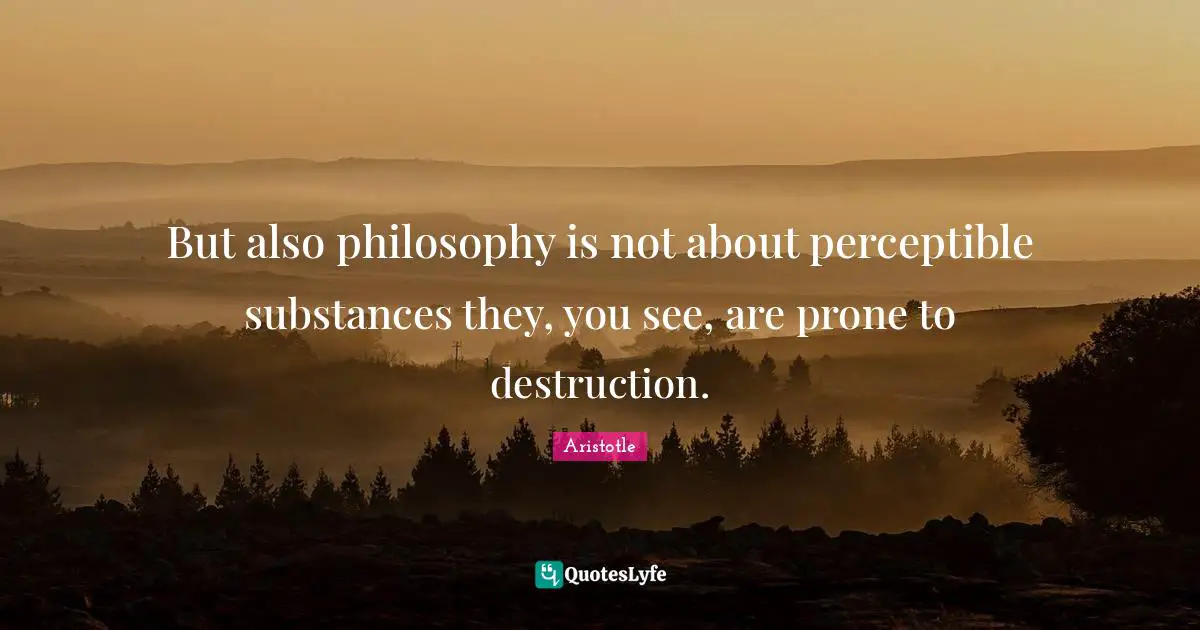 But also philosophy is not about perceptible substances they, you see, are prone to destruction.