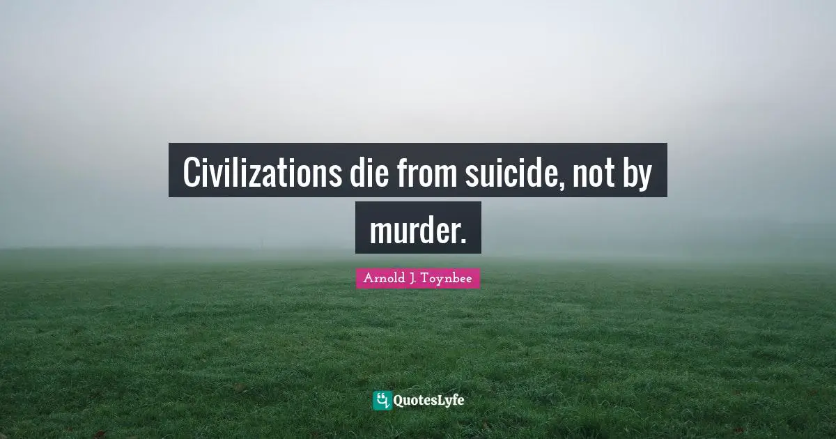 Civilizations die from suicide, not by murder.