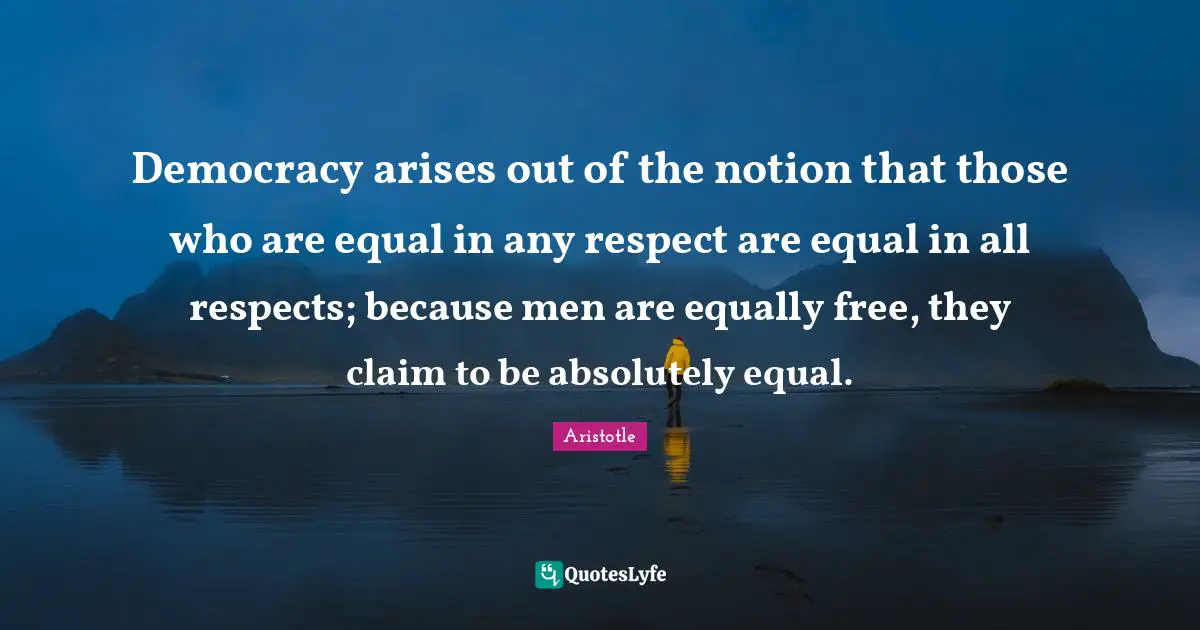 Democracy arises out of the notion that those who are equal in any respect are equal in all respects; because men are equally free, they claim to be absolutely equal.