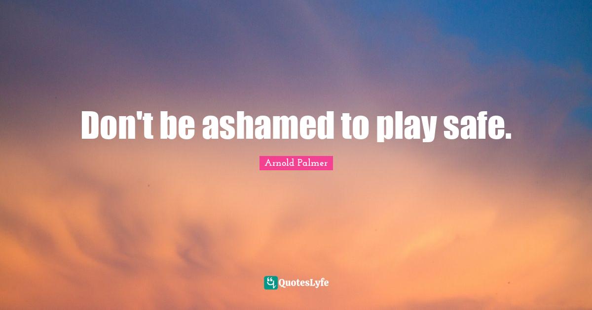 Don't be ashamed to play safe.