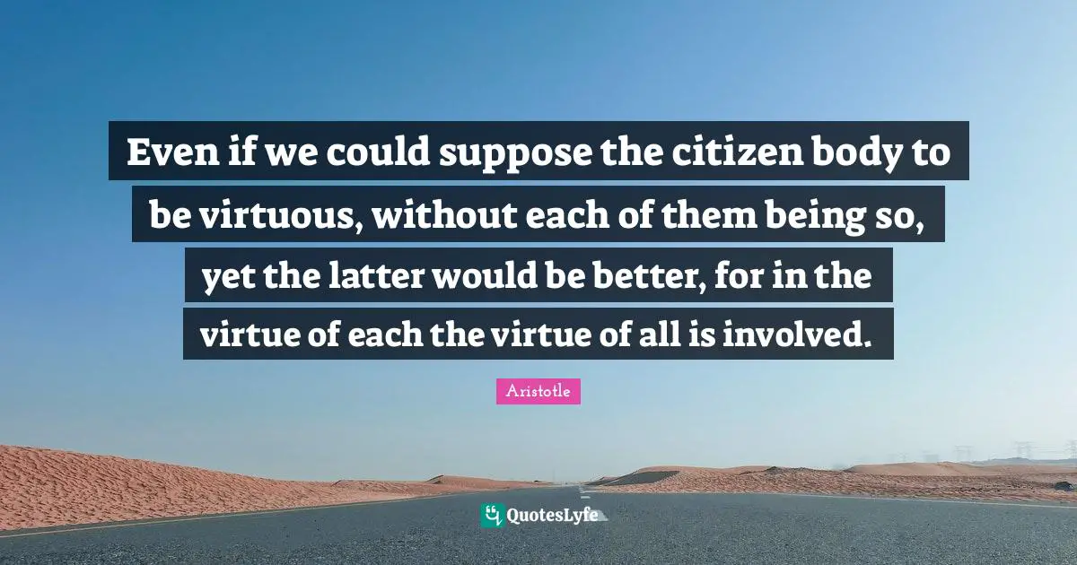 Even if we could suppose the citizen body to be virtuous, without each of them being so, yet the latter would be better, for in the virtue of each the virtue of all is involved.