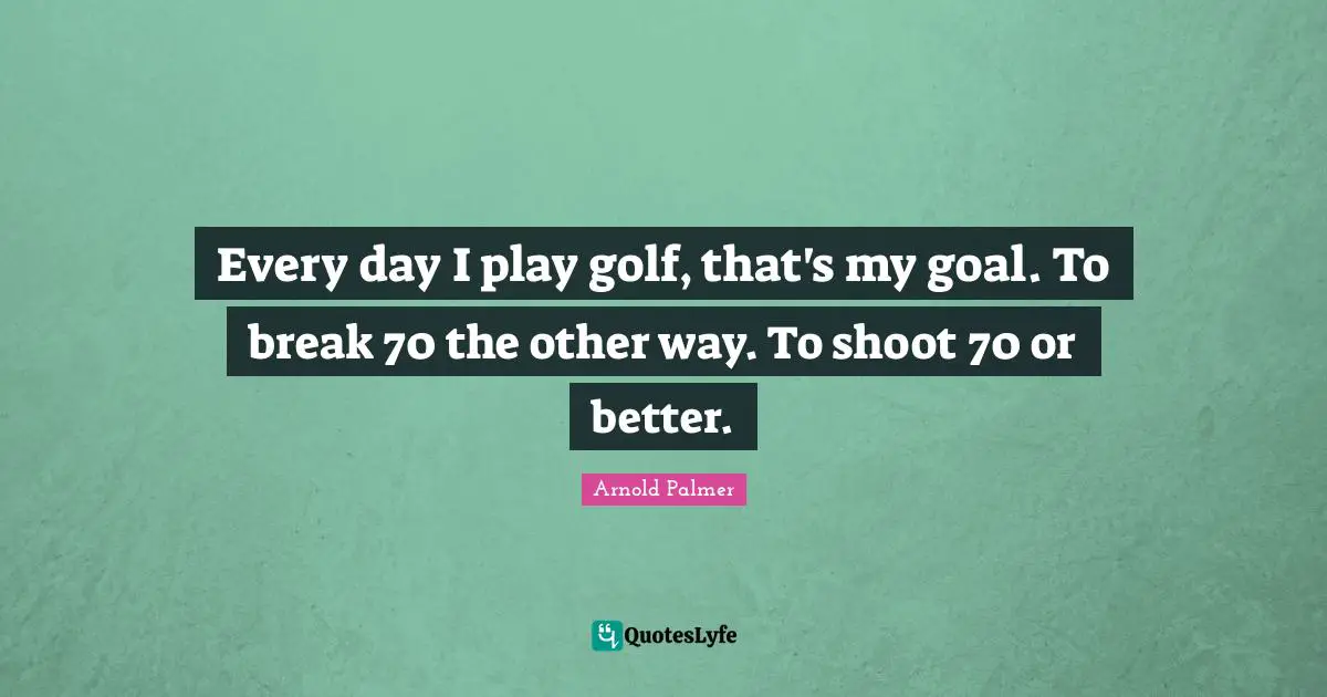 Every day I play golf, that's my goal. To break 70 the other way. To shoot 70 or better.