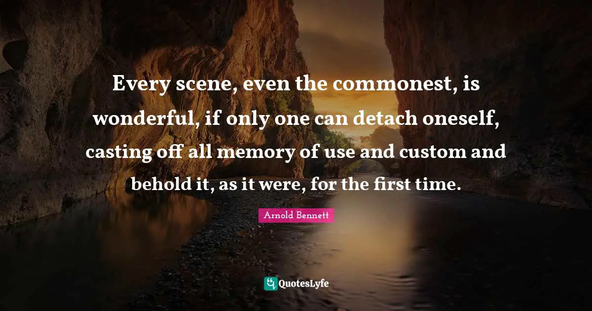 Every scene, even the commonest, is wonderful, if only one can detach oneself, casting off all memory of use and custom and behold it, as it were, for the first time.