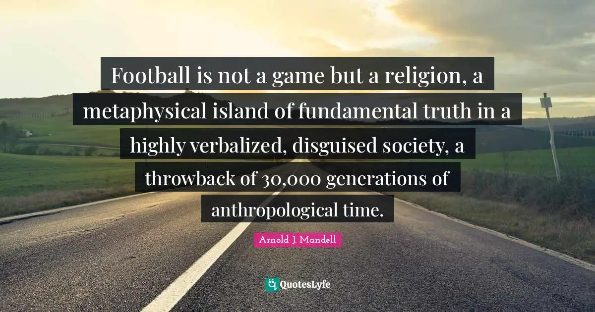 Football is not a game but a religion, a metaphysical island of fundamental truth in a highly verbalized, disguised society, a throwback of 30,000 generations of anthropological time.