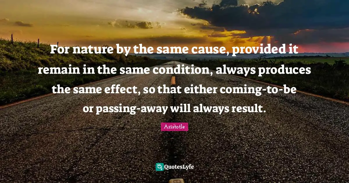 For nature by the same cause, provided it remain in the same condition, always produces the same effect, so that either coming-to-be or passing-away will always result.