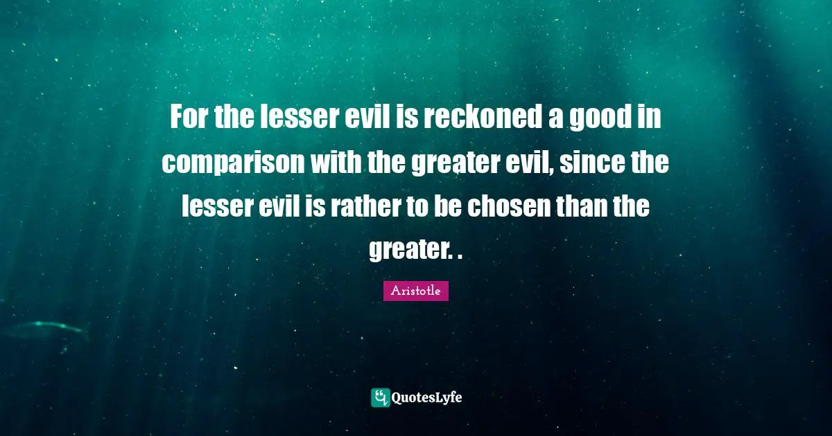 For the lesser evil is reckoned a good in comparison with the greater evil, since the lesser evil is rather to be chosen than the greater. .