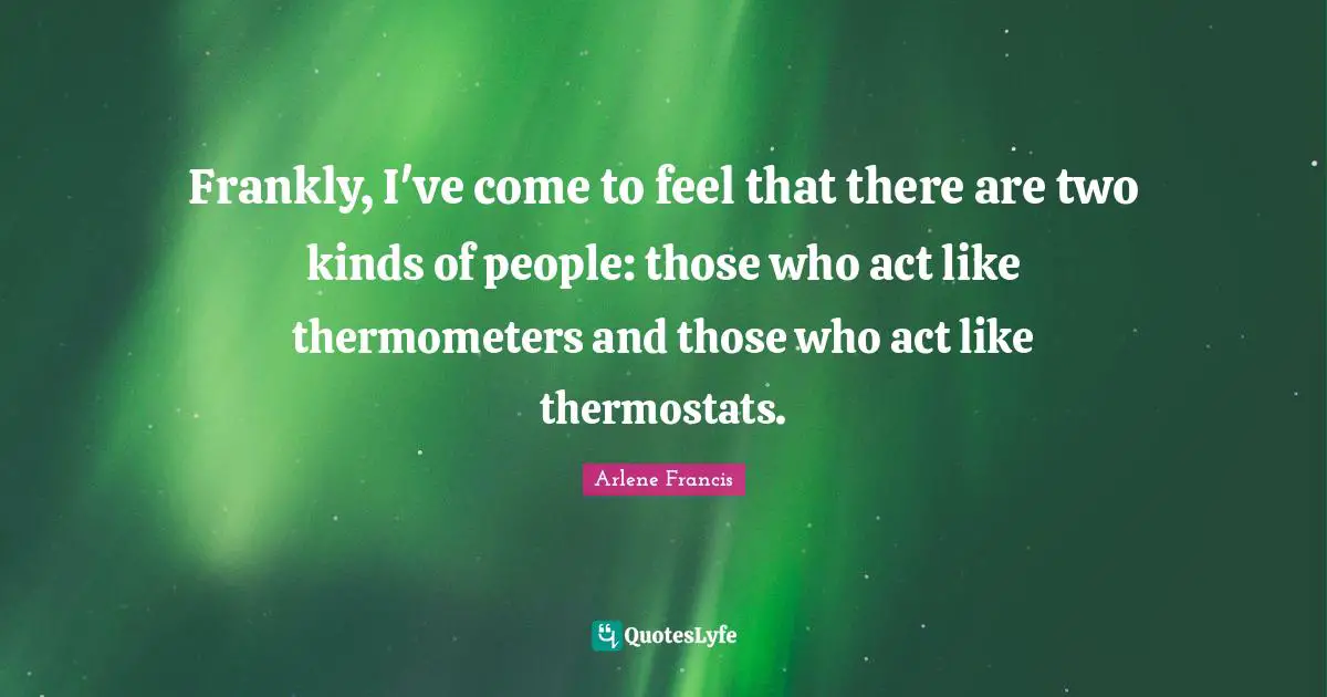 Frankly, I've come to feel that there are two kinds of people: those who act like thermometers and those who act like thermostats.