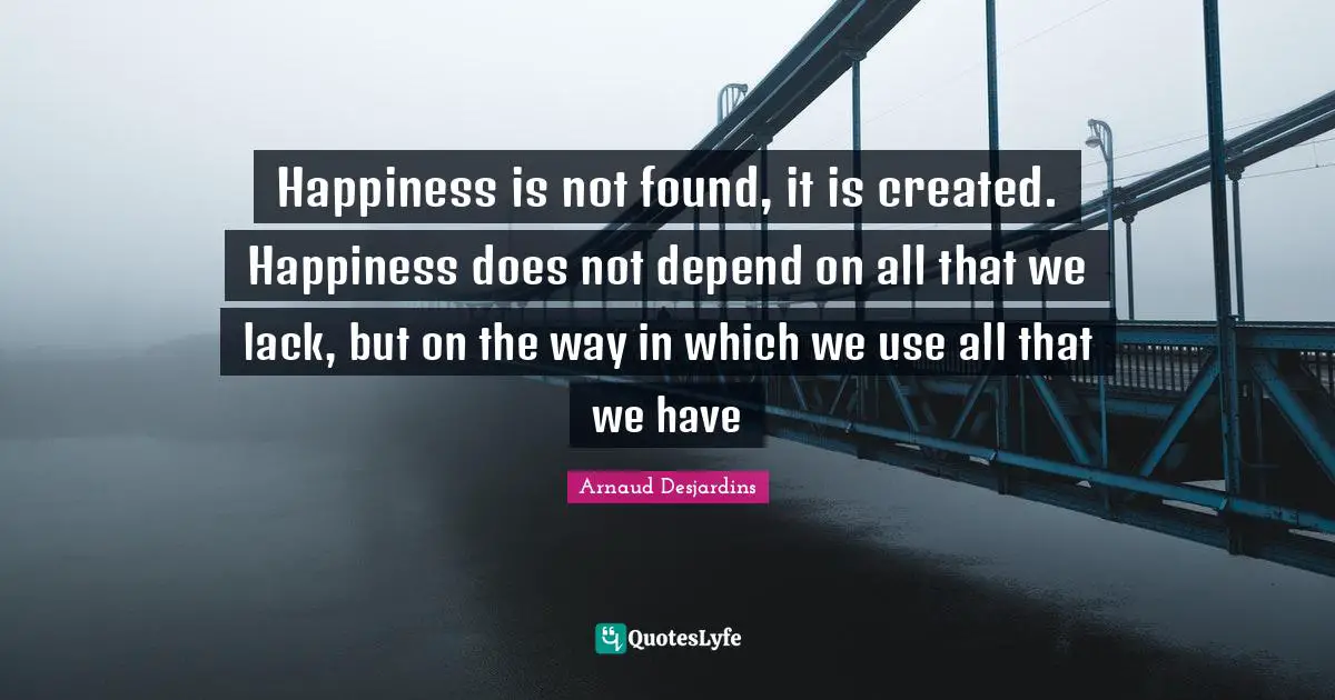 Happiness is not found, it is created. Happiness does not depend on all that we lack, but on the way in which we use all that we have
