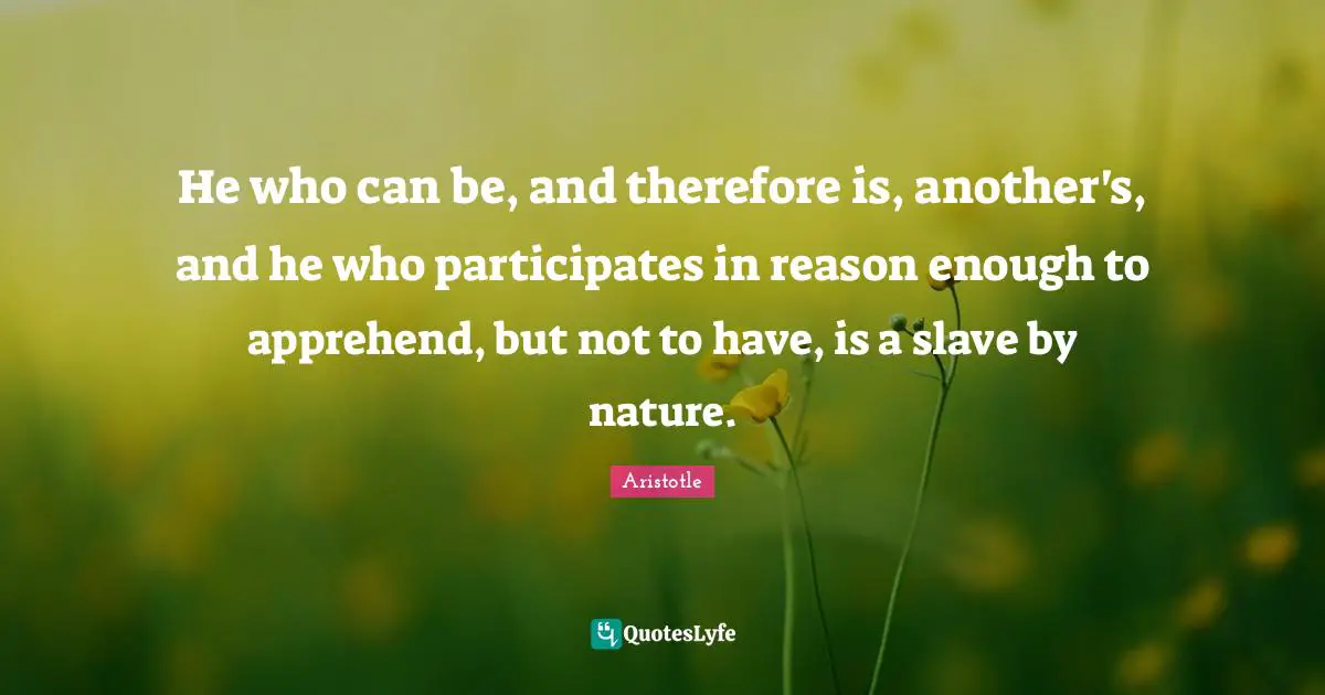 He who can be, and therefore is, another's, and he who participates in reason enough to apprehend, but not to have, is a slave by nature.