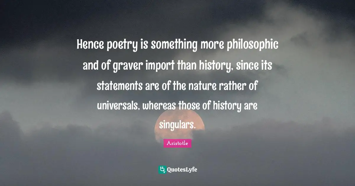 Hence poetry is something more philosophic and of graver import than history, since its statements are of the nature rather of universals, whereas those of history are singulars.