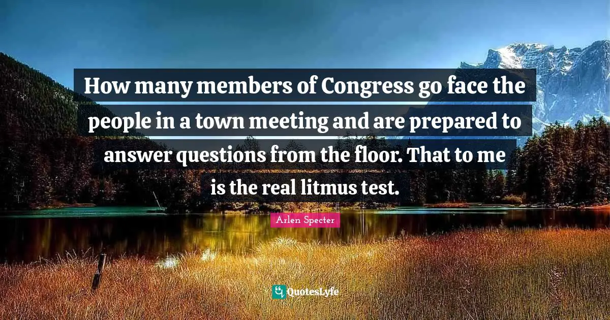 How many members of Congress go face the people in a town meeting and are prepared to answer questions from the floor. That to me is the real litmus test.