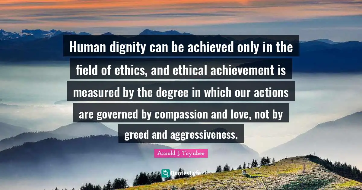 Human dignity can be achieved only in the field of ethics, and ethical achievement is measured by the degree in which our actions are governed by compassion and love, not by greed and aggressiveness.