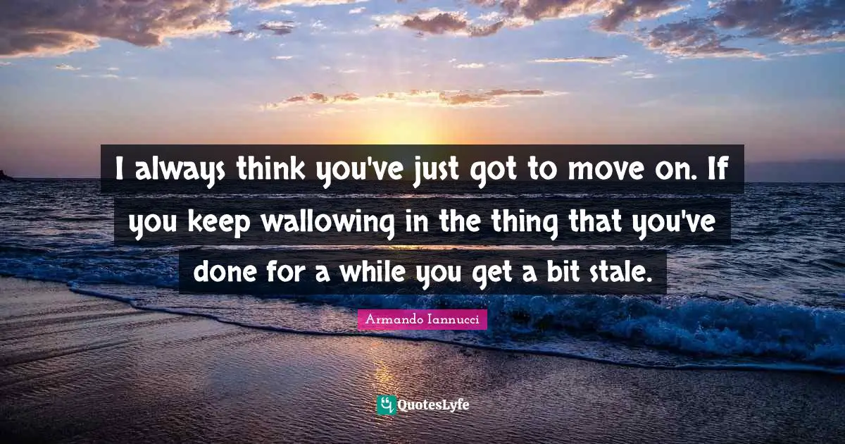 I always think you've just got to move on. If you keep wallowing in the thing that you've done for a while you get a bit stale.