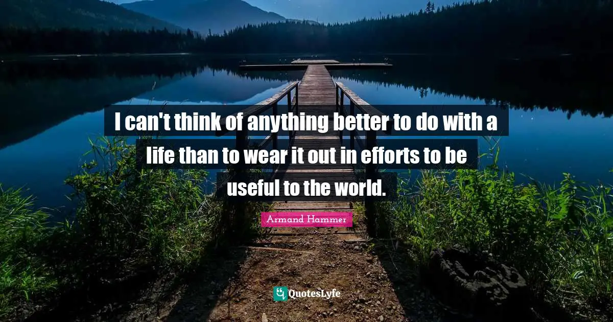 I can't think of anything better to do with a life than to wear it out in efforts to be useful to the world.