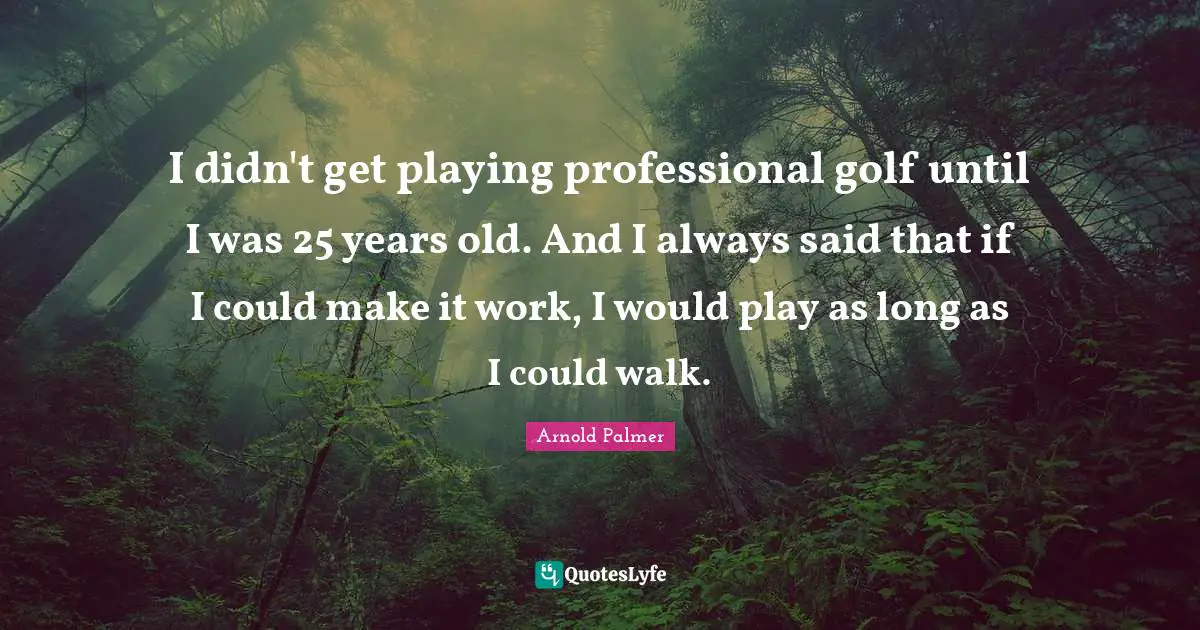I didn't get playing professional golf until I was 25 years old. And I always said that if I could make it work, I would play as long as I could walk.