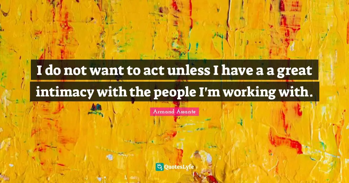 I do not want to act unless I have a a great intimacy with the people I'm working with.