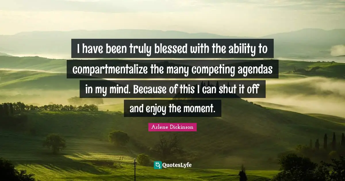 I have been truly blessed with the ability to compartmentalize the many competing agendas in my mind. Because of this I can shut it off and enjoy the moment.