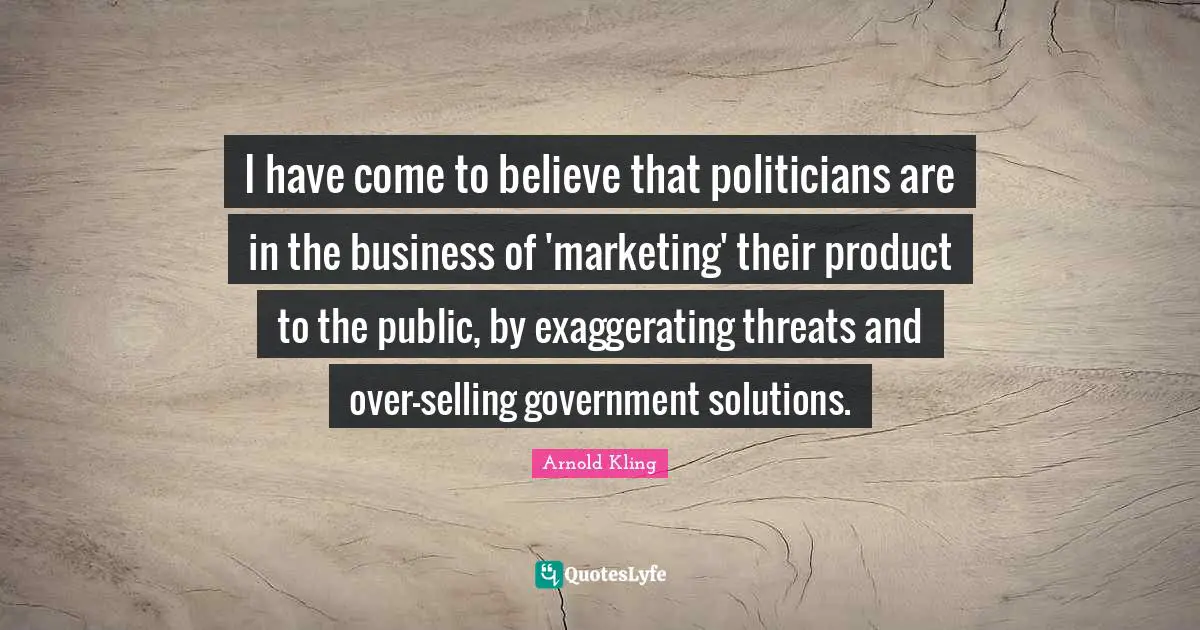 I have come to believe that politicians are in the business of 'marketing' their product to the public, by exaggerating threats and over-selling government solutions.