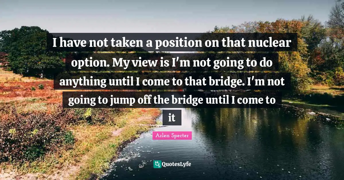 I have not taken a position on that nuclear option. My view is I'm not going to do anything until I come to that bridge. I'm not going to jump off the bridge until I come to it