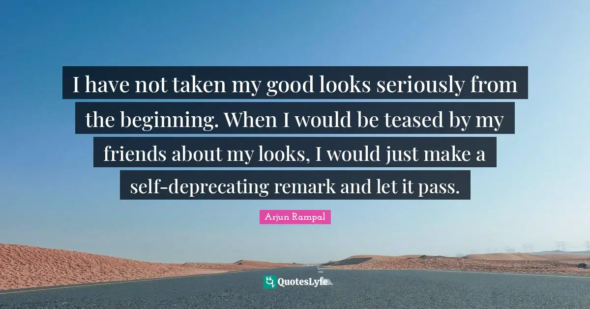 I have not taken my good looks seriously from the beginning. When I would be teased by my friends about my looks, I would just make a self-deprecating remark and let it pass.