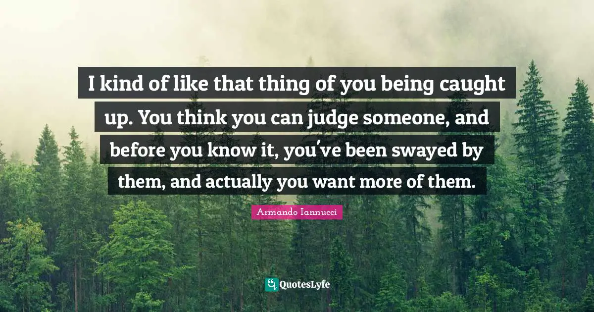 I kind of like that thing of you being caught up. You think you can judge someone, and before you know it, you've been swayed by them, and actually you want more of them.