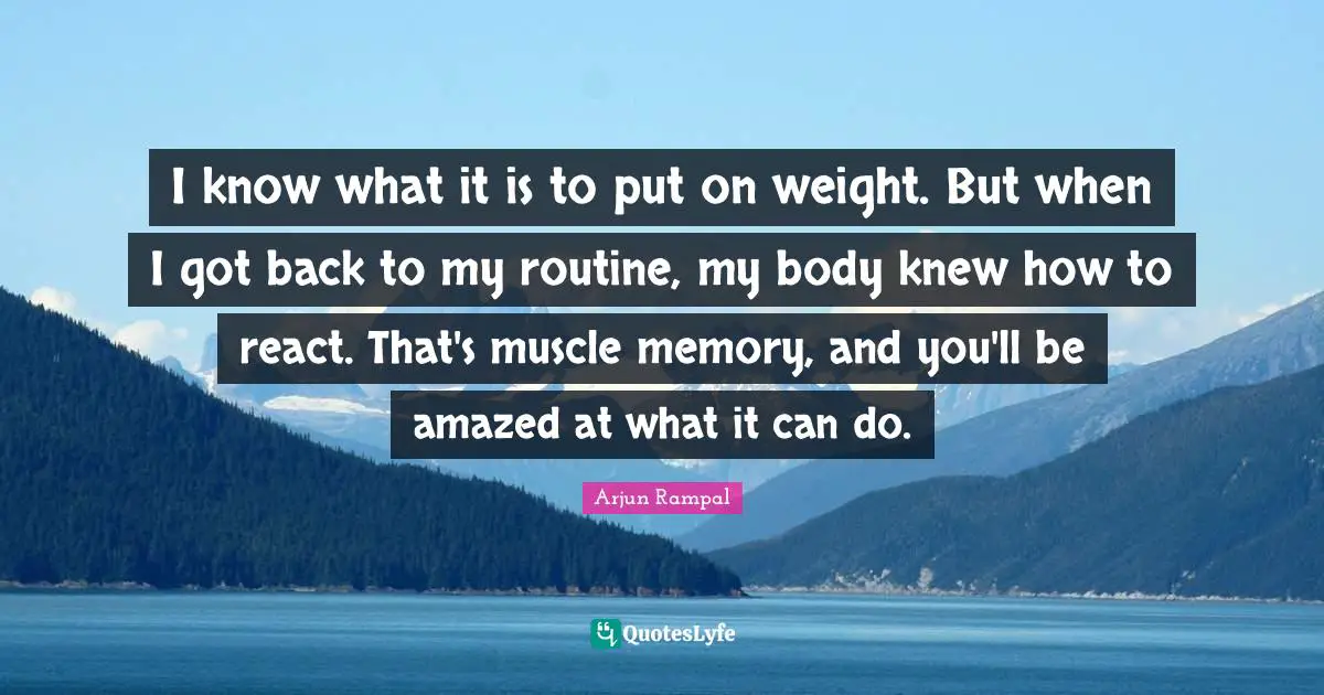 I know what it is to put on weight. But when I got back to my routine, my body knew how to react. That's muscle memory, and you'll be amazed at what it can do.