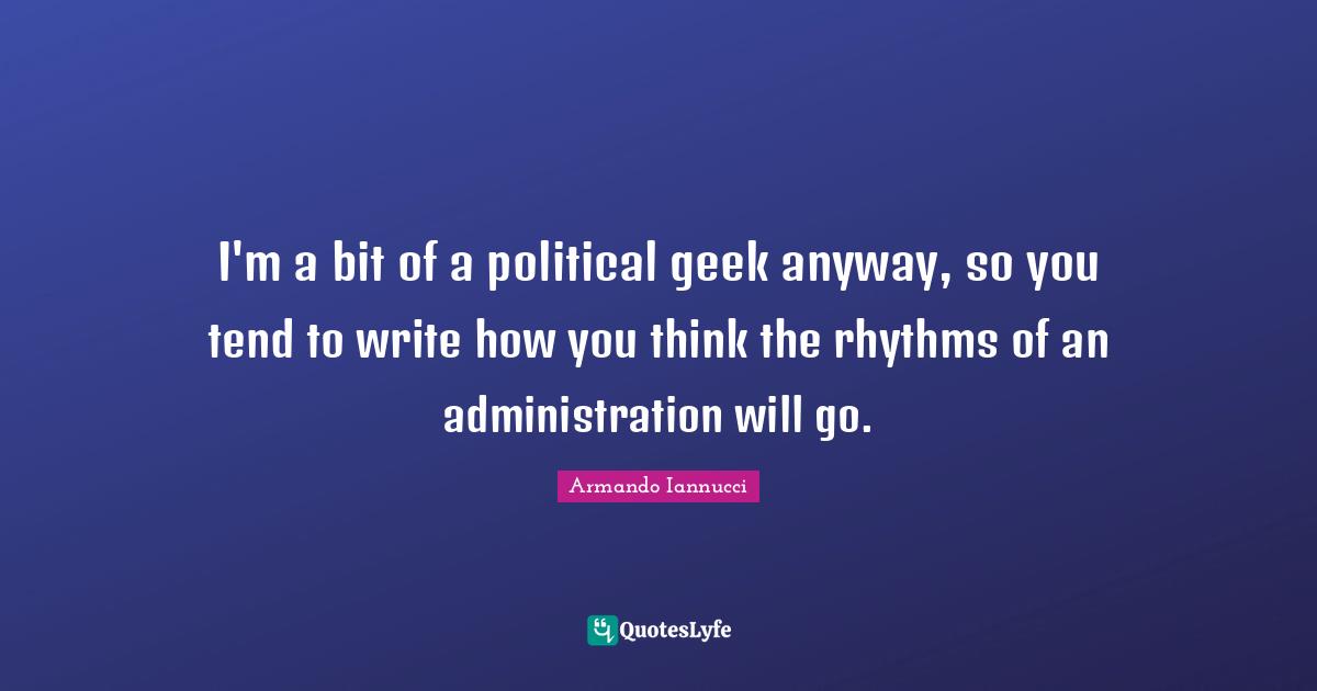 I'm a bit of a political geek anyway, so you tend to write how you think the rhythms of an administration will go.