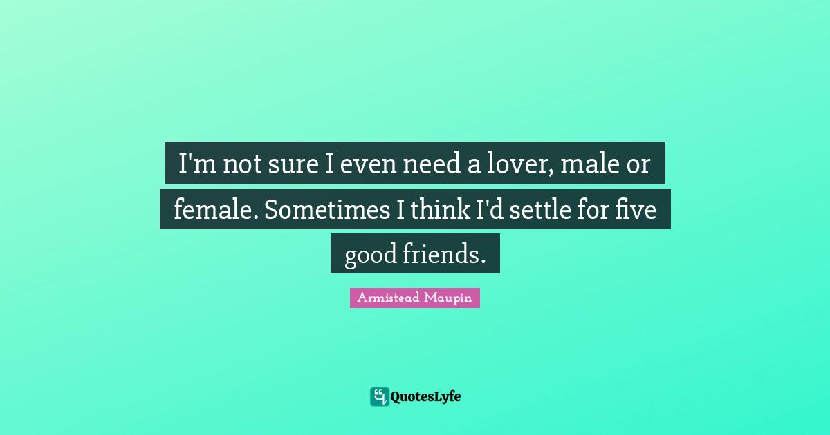 I'm not sure I even need a lover, male or female. Sometimes I think I'd settle for five good friends.