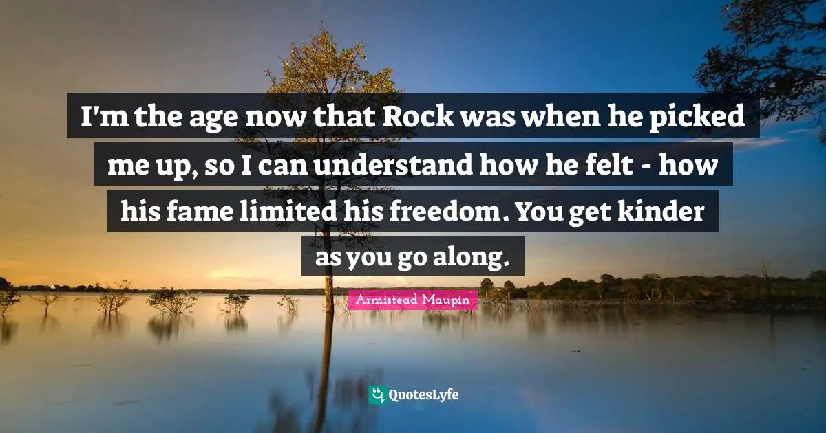 I'm the age now that Rock was when he picked me up, so I can understand how he felt - how his fame limited his freedom. You get kinder as you go along.