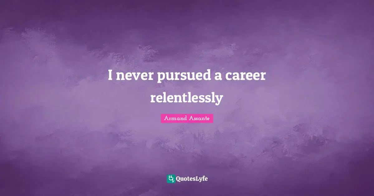 I never pursued a career relentlessly